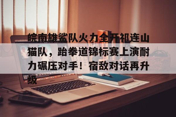 开云-包含皖南雄鲨队火力全开祁连山猫队，跆拳道锦标赛上演耐力碾压对手！宿敌对话再升级的词条