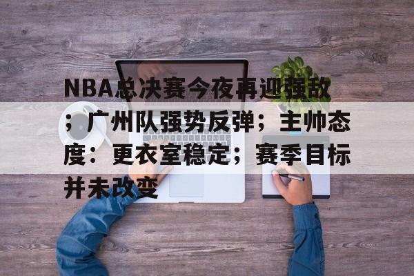 开云在线-关于NBA总决赛今夜再迎强敌；广州队强势反弹；主帅态度：更衣室稳定；赛季目标并未改变的信息