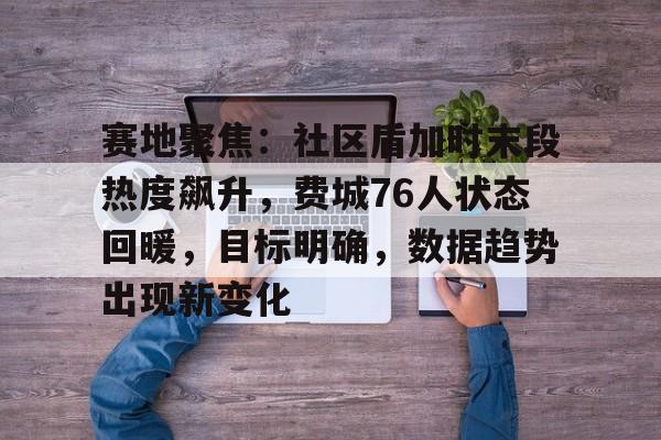 开云官网-赛地聚焦：社区盾加时末段热度飙升，费城76人状态回暖，目标明确，数据趋势出现新变化的简单介绍